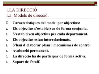 1.LA DIRECCIÓ 1.5. Models de direcció. Caracteristíques del model per objectius: Els objectius s’estableixen de forma conjunta.  S’estableixen objectius per cada departament. Els objectius estan interrelacionats. S’han d’elaborar plans i mecanismes de control Avaluació permanent. La direcció ha de participar de forma activa. Suport de l’staff. 