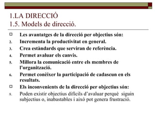 1.LA DIRECCIÓ 1.5. Models de direcció. Les avantatges de la direcció per objectius són: Incrementa la productivitat en general. Crea estàndards que serviran de referència. Permet avaluar els canvis. Millora la comunicació entre els membres de l’organització. Permet conèixer la participació de cadascun en els resultats. Els inconvenients de la direcció per objectius són: Poden existir objectius difícils d’avaluar perquè  siguin subjectius o, inabastables i això pot genera frustració. 