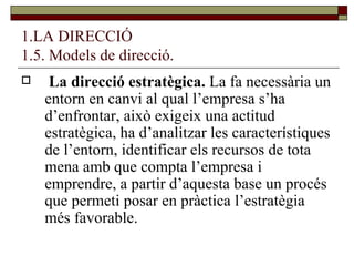 1.LA DIRECCIÓ 1.5. Models de direcció. La direcció estratègica.  La fa necessària un entorn en canvi al qual l’empresa s’ha d’enfrontar, això exigeix una actitud estratègica, ha d’analitzar les característiques de l’entorn, identificar els recursos de tota mena amb que compta l’empresa i emprendre, a partir d’aquesta base un procés que permeti posar en pràctica l’estratègia més favorable.  