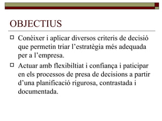 OBJECTIUS Conèixer i aplicar diversos criteris de decisió que permetin triar l’estratègia més adequada per a l’empresa. Actuar amb flexibiltiat i confiança i paticipar en els processos de presa de decisions a partir d’una planificació rigurosa, contrastada i documentada. 