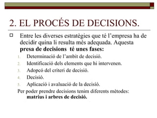 2. EL PROCÉS DE DECISIONS. Entre les diverses estratègies que té l’empresa ha de decidir quina li resulta més adequada. Aquesta  presa de decisions  té unes fases: Determinació de l’ambit de decisió. Identificació dels elements que hi intervenen. Adopcó del criteri de decisió. Decisió. Aplicació i avaluació de la decisíó. Per poder prendre decisions tenim diferents mètodes:  matrius i arbres de decisió. 