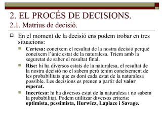 2. EL PROCÉS DE DECISIONS. 2.1. Matrius de decisió. En el moment de la decisió ens podem trobar en tres situacions: Certesa:  coneixem el resultat de la nostra decisió perquè coneixem l’únic estat de la naturalesa. Triem amb la seguretat de saber el resultat final. Risc:  hi ha diversos estats de la naturalesa, el resultat de la nostra decisió no el sabem però tenim coneixement de les probabilitats que es doni cada estat de la naturalesa possible. Les decisions es prenen a partir del  valor esperat. Incertesa:  hi ha diversos estat de la naturalesa i no sabem la probabilitat. Podem utilitzar diversos criteris:  optimista, pessimista, Hurwicz, Laplace i Savage. 