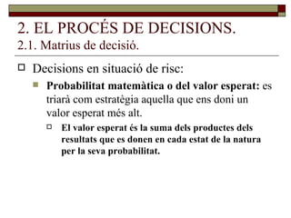 2. EL PROCÉS DE DECISIONS. 2.1. Matrius de decisió. Decisions en situació de risc:  Probabilitat matemàtica o del valor esperat:  es triarà com estratègia aquella que ens doni un valor esperat més alt. El valor esperat és la suma dels productes dels resultats que es donen en cada estat de la natura per la seva probabilitat. 