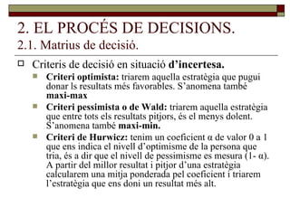 2. EL PROCÉS DE DECISIONS. 2.1. Matrius de decisió. Criteris de decisió en situació  d’incertesa. Criteri optimista:  triarem aquella estratègia que pugui donar ls resultats més favorables. S’anomena també  maxi-max Criteri pessimista o de Wald:  triarem aquella estratègia que entre tots els resultats pitjors, és el menys dolent. S’anomena també  maxi-min. Criteri de Hurwicz:  tenim un coeficient  α  de valor 0 a 1 que ens indica el nivell d’optimisme de la persona que tria, és a dir que el nivell de pessimisme es mesura (1-  α ). A partir del millor resultat i pitjor d’una estratègia calcularem una mitja ponderada pel coeficient i triarem l’estratègia que ens doni un resultat més alt. 