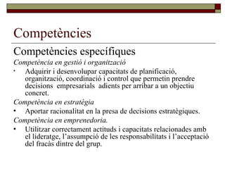 Competències Competències específiques Competència en gestió i organització Adquirir i desenvolupar capacitats de planificació, organització, coordinació i control que permetin prendre decisions  empresarials  adients per arribar a un objectiu concret. Competència en estratègia Aportar racionalitat en la presa de decisions estratègiques. Competència en emprenedoria. Utilitzar correctament actituds i capacitats relacionades amb el lideratge, l’assumpció de les responsabilitats i l’acceptació del fracàs dintre del grup. 