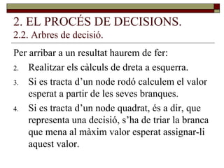 2. EL PROCÉS DE DECISIONS. 2.2. Arbres de decisió. Per arribar a un resultat haurem de fer: Realitzar els càlculs de dreta a esquerra. Si es tracta d’un node rodó calculem el valor esperat a partir de les seves branques. Si es tracta d’un node quadrat, és a dir, que representa una decisió, s’ha de triar la branca que mena al màxim valor esperat assignar-li aquest valor. 
