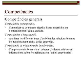 Competències Competències generals Competència comunicativa. Comunicar-se de manera efectiva i amb assertivitat en l’entorn laboral i com a ciutadà. Competències d’investigació. Analitzar les diferents àrees d’activitat, les relacions internes i el funcionament global de les empreses. Competència de tractament de la informació. Comprendre de forma clara i coherent, valorant críticament informacions sobre fets rellevants en l’àmbit empresarial. 