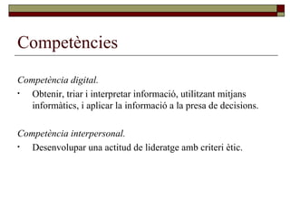 Competències Competència digital. Obtenir, triar i interpretar informació, utilitzant mitjans informàtics, i aplicar la informació a la presa de decisions. Competència interpersonal. Desenvolupar una actitud de lideratge amb criteri ètic. 