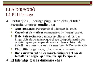 1.LA DIRECCIÓ 1.1 El Lideratge. Per tal que el lideratge pugui ser efectiu el líder necessita diverses  condicions: Automotivació.  Per exercir el lideratge del grup. Capacitat de motivar  els membres de l’organització. Habilitats socials  que sàpiga escoltar als altres, que tingui dots de persuasió, que el seu comportament sigui assertiu, que sigui capaç de crear un bon ambient  de treball i mrei empatia amb els membres de l’organització Flexibilitat,  sigui capaç  d’adaptar-se als canvis. Bon coneixement de les característiques del lloc de treball o de negoci que desenvolupa l’empresa. El lideratge té una dimensió ètica. 
