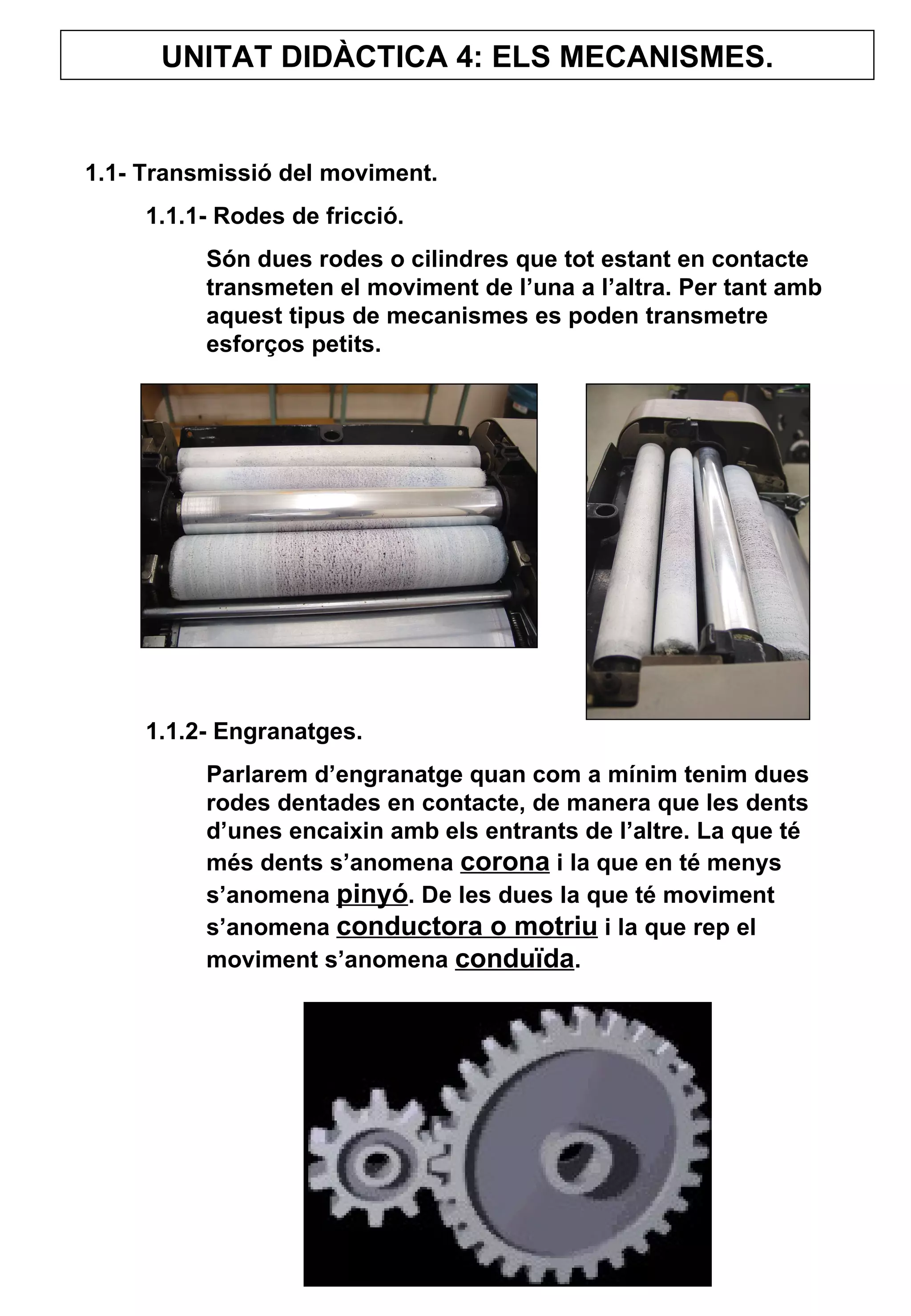 UNITAT DIDÀCTICA 4: ELS MECANISMES. 1.1- Transmissió del moviment. 1.1.1- Rodes de fricció. Són dues rodes o cilindres que tot estant en contacte transmeten el moviment de l’una a l’altra. Per tant amb aquest tipus de mecanismes es poden transmetre esforços petits. 1.1.2- Engranatges. Parlarem d’engranatge quan com a mínim tenim dues rodes dentades en contacte, de manera que les dents d’unes encaixin amb els entrants de l’altre. La que té més dents s’anomena  corona  i la que en té menys s’anomena  pinyó . De les dues la que té moviment s’anomena  conductora o motriu  i la que rep el moviment s’anomena  conduïda .  