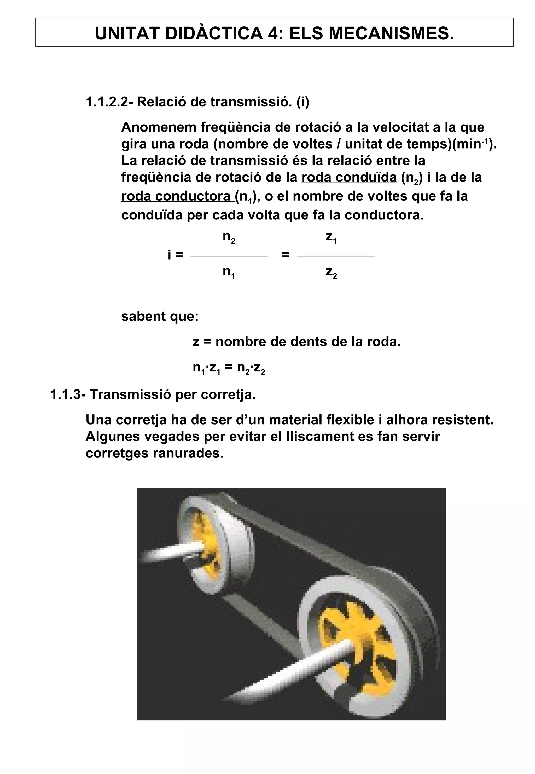 UNITAT DIDÀCTICA 4: ELS MECANISMES. 1.1.2.2- Relació de transmissió. (i) Anomenem freqüència de rotació a la velocitat a la que gira una roda (nombre de voltes / unitat de temps)(min -1 ). La relació de transmissió és la relació entre la freqüència de rotació de la  roda conduïda  (n 2 ) i la de la  roda conductora  (n 1 ), o el nombre de voltes que fa la conduïda per cada volta que fa la conductora.  sabent que:  z = nombre de dents de la roda. n 1 ·z 1  = n 2 ·z 2 1.1.3- Transmissió per corretja. Una corretja ha de ser d’un material flexible i alhora resistent. Algunes vegades per evitar el lliscament es fan servir corretges ranurades.  n 2   z 1   i =  =  n 1   z 2 