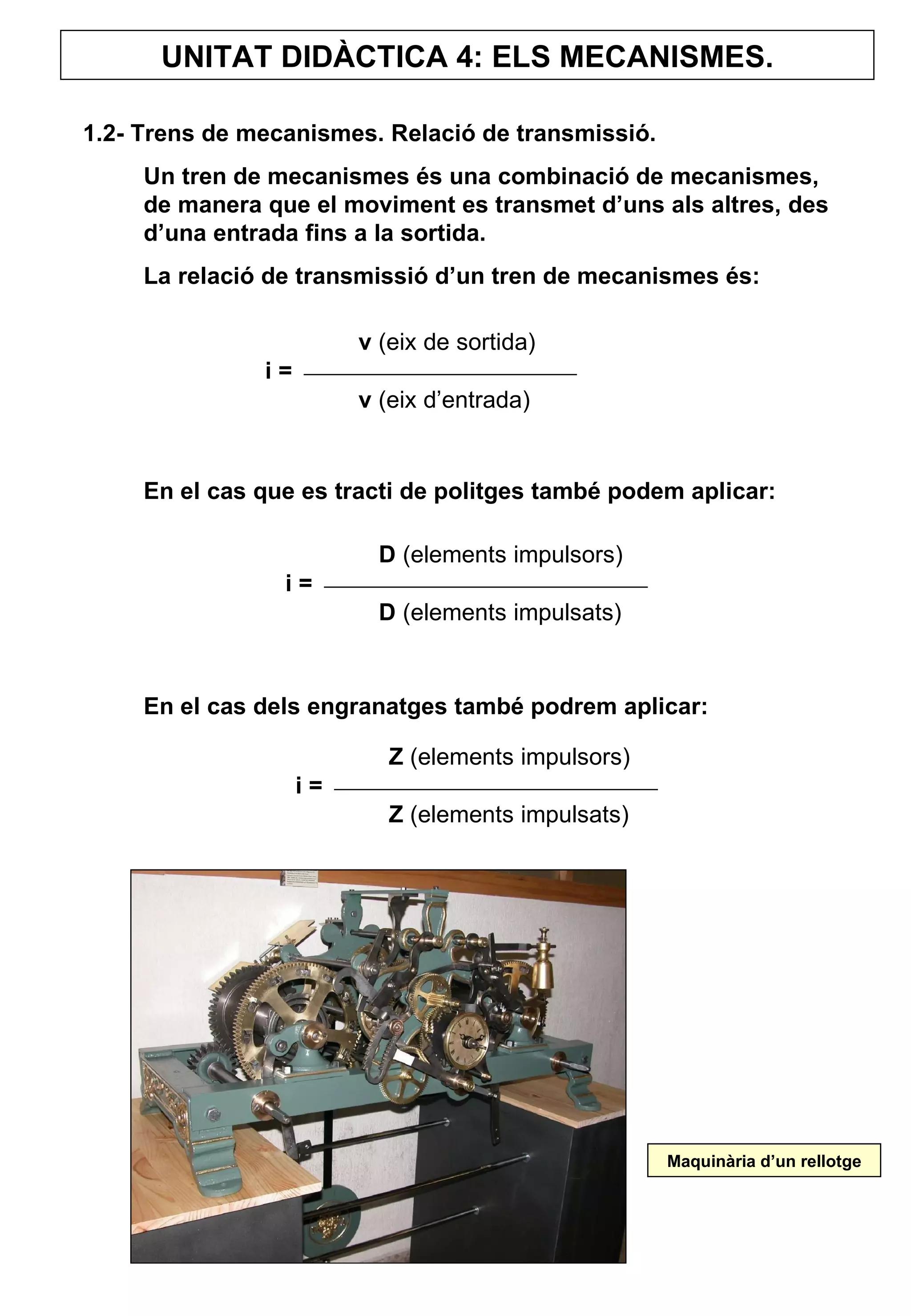 UNITAT DIDÀCTICA 4: ELS MECANISMES. 1.2- Trens de mecanismes. Relació de transmissió. Un tren de mecanismes és una combinació de mecanismes, de manera que el moviment es transmet d’uns als altres, des d’una entrada fins a la sortida.  La relació de transmissió d’un tren de mecanismes és:  En el cas que es tracti de politges també podem aplicar: En el cas dels engranatges també podrem aplicar: v  (eix de sortida) i = v  (eix d’entrada) D  (elements impulsors) i = D  (elements impulsats) Z  (elements impulsors) i = Z  (elements impulsats) Maquinària d’un rellotge 
