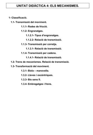 UNITAT DIDÀCTICA 4: ELS MECANISMES. 1- Classificació. 1.1- Transmissió del moviment. 1.1.1- Rodes de fricció. 1.1.2- Engranatges.   1.1.2.1- Tipus d’engranatges.   1.1.2.2- Relació de transmissió. 1.1.3- Transmissió per corretja.   1.1.3.1- Relació de transmissió. 1.1.4- Transmissió per cadena.   1.1.4.1- Relació de transmissió. 1.2- Trens de mecanismes. Relació de transmissió. 1.3- Transformació del moviment. 1.3.1- Biela – manovella. 1.3.2- Lleves i excèntriques. 1.3.3- Bis sens fi. 1.3.4- Embragatges i frens. 