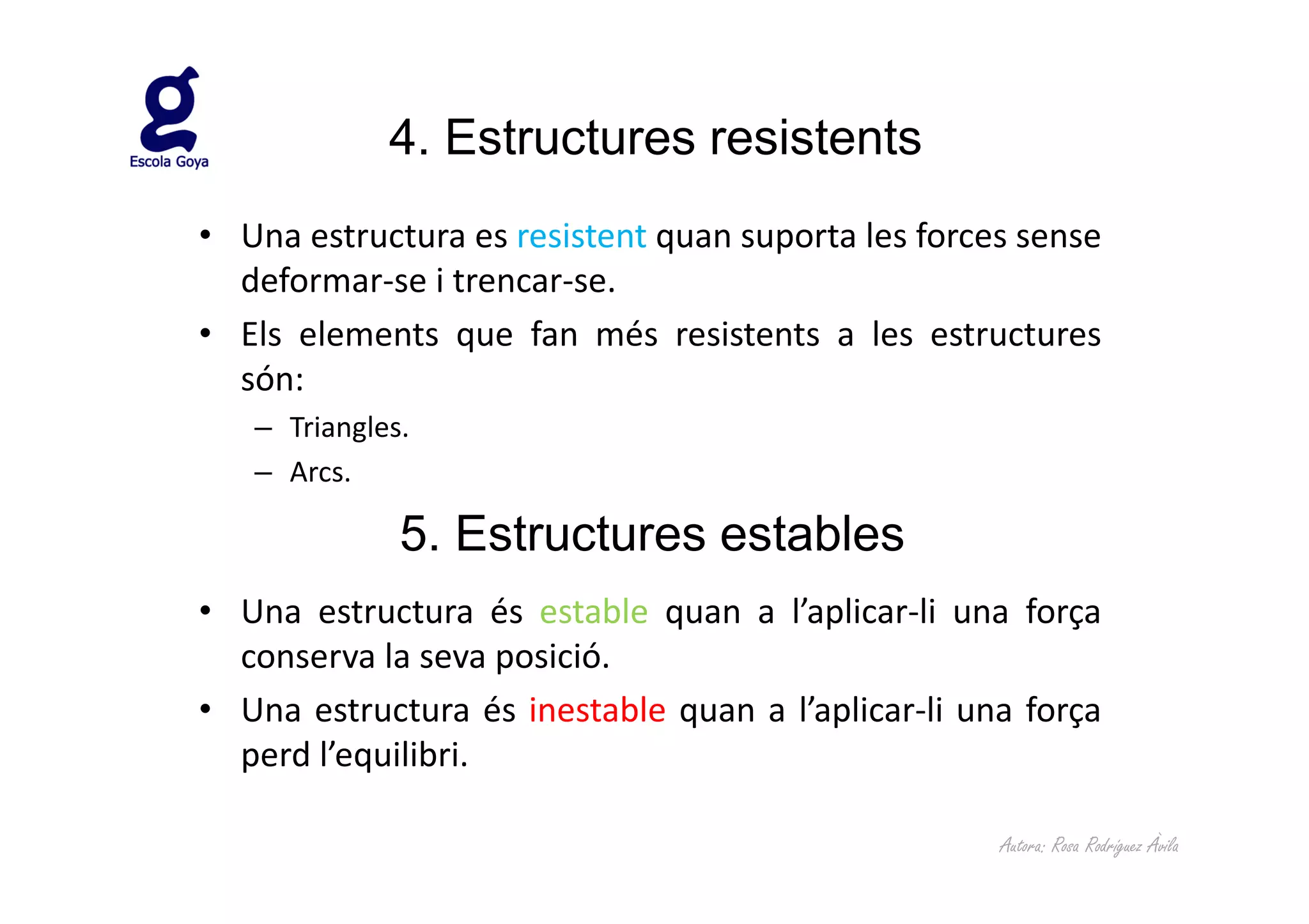 4. Estructures resistents
• Una estructura es resistent quan suporta les forces sense
  deformar-se i trencar-se.
• Els elements que fan més resistents a les estructures
  són:
   – Triangles.
   – Arcs.

              5. Estructures estables
• Una estructura és estable quan a l’aplicar-li una força
  conserva la seva posició.
• Una estructura és inestable quan a l’aplicar-li una força
  perd l’equilibri.

                                                    Autora: Rosa Rodríguez Àvila
 