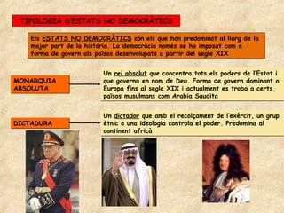 TIPOLOGIA D’ESTATS NO DEMOCRÀTICS

   Els ESTATS NO DEMOCRÀTICS són els que han predominat al llarg de la
   major part de la història. La democràcia només se ha imposat com a
   forma de govern als països desenvolupats a partir del segle XIX


                        Un rei absolut que concentra tots els poders de l’Estat i
MONARQUIA               que governa en nom de Deu. Forma de govern dominant a
ABSOLUTA                Europa fins al segle XIX i actualment es troba a certs
                        països musulmans com Arabia Saudita


                        Un dictador que amb el recolçament de l’exèrcit, un grup
DICTADURA               ètnic o una ideologia controla el poder. Predomina al
                        continent africà
 