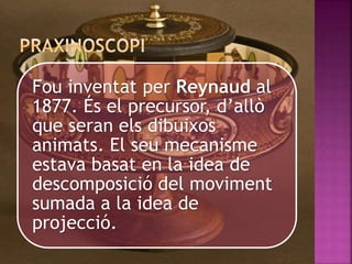 Fou inventat per Reynaud al
1877. És el precursor, d’allò
que seran els dibuixos
animats. El seu mecanisme
estava basat en la idea de
descomposició del moviment
sumada a la idea de
projecció.
 