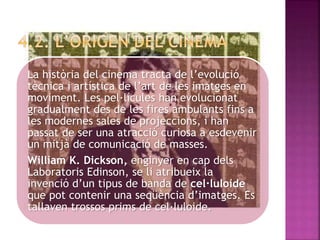 La història del cinema tracta de l’evolució
tècnica i artística de l’art de les imatges en
moviment. Les pel·lícules han evolucionat
gradualment des de les fires ambulants fins a
les modernes sales de projeccions, i han
passat de ser una atracció curiosa a esdevenir
un mitjà de comunicació de masses.
William K. Dickson, enginyer en cap dels
Laboratoris Edinson, se li atribueix la
invenció d’un tipus de banda de cel·luloide
que pot contenir una seqüència d’imatges. Es
tallaven trossos prims de cel·luloide.
 