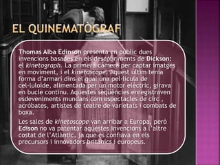 Thomas Alba Edinson presenta en públic dues
invencions basades en els descobriments de Dickson:
el kinetograph. La primera càmera per captar imatges
en moviment, i el kinetoscope. Aquest últim tenia
forma d’armari dins el qual una pel·lícula de
cel·luloide, alimentada per un motor elèctric, girava
en bucle continu. Aquestes seqüències enregistraven
esdeveniments mundans com espectacles de circ ,
acròbates, artistes de teatre de varietats i combats de
boxa.
Les sales de kinetoscope van arribar a Europa, però
Edison no va patentar aquestes invencions a l’altre
costat de l’Atlàntic, ja que es confiava en els
precursors i innovadors britànics i europeus.
 