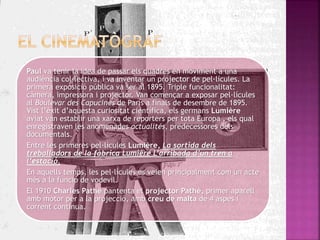 Paul va tenir la idea de passar els quadres en moviment a una
audiència col·lectiva, i va inventar un projector de pel·lícules. La
primera exposició pública va ser al 1895. Triple funcionalitat:
càmera, impressora i projector. Van començar a exposar pel·lícules
al Boulevar des Capucines de París a finals de desembre de 1895.
Vist l’èxit d’aquesta curiositat científica, els germans Lumière
aviat van establir una xarxa de reporters per tota Europa , els qual
enregistraven les anomenades actualités, predecessores dels
documentals.
Entre les primeres pel·lícules Lumière, La sortida dels
treballadors de la fàbrica Lumière L’arribada d’un tren a
l’estació.
En aquells temps, les pel·lícules es veien principalment com un acte
més a la funció de vodevil.
El 1910 Charles Pathé pantenta el projector Pathé, primer aparell
amb motor per a la projecció, amb creu de malta de 4 aspes i
corrent continua.
 