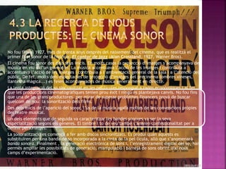 No fou fins al 1927, més de trenta anys després del naixement del cinema, que es realitzà el
primer film sonor de la història: El cantor de jazz (Alan Crossland, 1927, Warner Bros).
El cinema fou sonor des dels seus inicis. En molts casos la projecció d’imatges s’acompanyava de
música en viu o d’un gramòfon. La música accentuava l’acció de les imatges i contribuïa a
accentuava l’acció de les imatges i contribuïa a l’ambientació general de la sala i a l’atenció del
públic. De fet, molts dels espectacles de projecció d’imatges del precinema (ombres xineses,
llanterna màgica...) es feien acompanyades de música generalment en directe.
La lenta integració del so sincronitzat en les pel·lícules respongué a raons econòmiques i al fet
que les produccions cinematogràfiques tenien prou èxit i ningú es plantejava canvis. No fou fins
que una de les grans productores, per mirar de superar problemes financers provà de buscar
quelcom de nou: la sonorització dels films.
Des dels inicis de l’aparició del sonor, l’ús de la música agafà moltes de les convencions pròpies
del teatre musical.
Un dels elements que de seguida va caracteritzar les bandes sonores va ser la seva
especialització segons els gèneres. El timbre i to de veu també s’anaren confessionalitat per a
definir personatges.
La sonoralització es començà a fer amb discos sincronitzats. Es produí quan aquests es
substituïren per una banda de so incorporada a la cinta de la pel·lícula, allò que s’anomenarà
banda sonora. Finalment , la generació electrònica de sons i, l’enregistrament digital del so, han
permès ampliar les possiblitats de generació, manipulació i barreja de sons obrint així nous
camps d’experimentació.
 