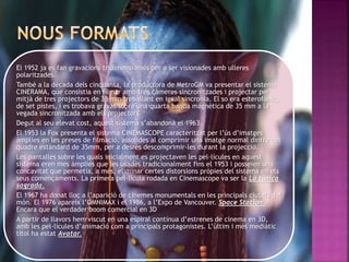 El 1952 ja es fan gravacions tridimensionals per a ser visionades amb ulleres
polaritzades.
També a la dècada dels cinquanta, la productora de MetroGM va presentar el sistema
CINERAMA, que consistia en filmar amb tres càmeres sincronitzades i projectar per
mitjà de tres projectors de 35 mm treballant en igual sincronia. El so era esterofònic,
de set pistes, i es trobava gravat sobre una quarta banda magnètica de 35 mm a la
vegada sincronitzada amb els projectors.
Degut al seu elevat cost, aquest sistema s’abandona el 1963.
El 1953 la Fox presenta el sistema CINEMASCOPE caracteritzat per l’ús d’imatges
àmplies en les preses de filmació, assolides al comprimir una imatge normal dintre del
quadre estàndard de 35mm, per a desrés descomprimir-les durant la projecció.
Les pantalles sobre les quals inicialment es projectaven les pel·lícules en aquest
sistema eren mes àmplies que les usades tradicionalment fins el 1953 i posseïen una
concavitat que permetia, a més, eliminar certes distorsions pròpies del sistema en els
seus començaments. La primera pel·lícula rodada en Cinemascope va ser la La túnica
sagrada.
El 1967 ha donat lloc a l’aparició de cinemes monumentals en les principals ciutats del
món. El 1976 apareix l’OMNIMAX i el 1986, a l’Expo de Vancouver. Space Station.
Encara que el verdader boom comercial en 3D
A partir de llavors hem viscut en una espiral contínua d’estrenes de cinema en 3D,
amb les pel·lícules d’animació com a principals protagonistes. L’últim i més mediàtic
títol ha estat Avatar.
 