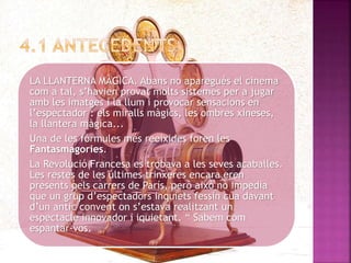 LA LLANTERNA MÀGICA. Abans no aparegués el cinema
com a tal, s’havien provat molts sistemes per a jugar
amb les imatges i la llum i provocar sensacions en
l’espectador : els miralls màgics, les ombres xineses,
la llantera màgica...
Una de les fórmules més reeixides foren les
Fantasmagories.
La Revolució Francesa es trobava a les seves acaballes.
Les restes de les últimes trinxeres encara eren
presents pels carrers de París, però això no impedia
que un grup d’espectadors inquiets fessin cua davant
d’un antic convent on s’estava realitzant un
espectacle innovador i iquietant. “ Sabem com
espantar-vos.
 