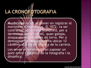 Muybridge va ser el pioner en registrar el
moviment d’éssers vius. El 1872, va ser
contractat per Leland Standford, per a
demostrar que el cavall, quan galopa,
aixeva les quatre potes de terra. Per a
demostrar-ho, Muybridge va ubicar 12
càmeres al llarg de la pista de la carrera.
Les seves experiències van suposar un
pont entre l’estàtica de la fotografia i la
dinàmica.
 