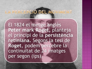 El 1824 el metge anglès
Peter mark Roget, planteja
el principi de la persistència
retiniana. Segons la tesi de
Roget, podem percebre la
continuïtat de 24 imatges
per segon (ips).
 