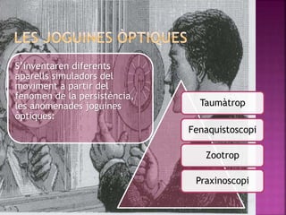 S’inventaren diferents
aparells simuladors del
moviment a partir del
fenomen de la persistència,
les anomenades joguines
òptiques:
Taumàtrop
Fenaquistoscopi
Zootrop
Praxinoscopi
 