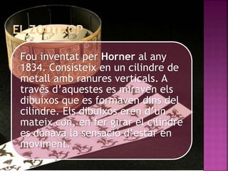 Fou inventat per Horner al any
1834. Consisteix en un cilindre de
metall amb ranures verticals. A
través d’aquestes es miraven els
dibuixos que es formaven dins del
cilindre. Els dibuixos eren d’un
mateix con, en fer girar el cilindre
es donava la sensació d’estar en
moviment.
 