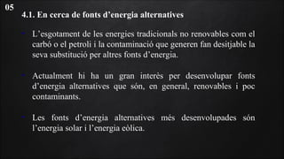 4.1. En cerca de fonts d’energia alternatives
• L’esgotament de les energies tradicionals no renovables com el
carbó o el petroli i la contaminació que generen fan desitjable la
seva substitució per altres fonts d’energia.
• Actualment hi ha un gran interès per desenvolupar fonts
d’energia alternatives que són, en general, renovables i poc
contaminants.
• Les fonts d’energia alternatives més desenvolupades són
l’energia solar i l’energia eòlica.
05
 