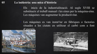 La indústria: una mica d’història05
• Els inicis de la industrialització. Al segle XVIII se
substitueix el treball manual i les eines per la màquina-eina.
Les màquines van augmentar la productivitat.
• Les màquines es van instal·lar en fàbriques o factories
situades a les ciutats en utilitzar el carbó com a font
d’energia.
 