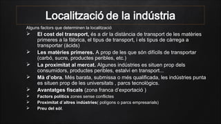 Alguns factors que determinen la localització
 El cost del transport, és a dir la distància de transport de les matèries
primeres a la fàbrica, el tipus de transport, i els tipus de càrrega a
transportar (àcids)
 Les matèries primeres. A prop de les que són difícils de transportar
(carbó, sucre, productes peribles, etc.)
 La proximitat al mercat. Algunes indústries es situen prop dels
consumidors, productes peribles, estalvi en transport...
 Mà d’obra. Més barata, submissa o més qualificada, les indústries punta
es situen prop de les universitats , parcs tecnològics.
 Avantatges fiscals (zona franca d’exportació )
 Factors polítics zones sense conflictes
 Proximitat d´altres indústries( polígons o parcs empresarials)
 Preu del sòl.
 
