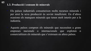 1.3. Producció i consum de minerals
• Els països industrials consumeixen molts recursos minerals i
per això la seva producció és sovint insuficient. En d’altres
ocasions els manquen minerals que tenen molt interès per a la
indústria.
• Aquests països compren els minerals que necessiten a grans
empreses nacionals o internacionals que exploten o
comercialitzen els minerals que s’extreuen en altres països.
05
 