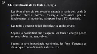 2.1. Classificació de les fonts d’energia
• Les fonts d’energia són recursos naturals a partir dels quals és
possible obtenir formes d’energia necessàries per al
funcionament d’indústries, transports i per a l’ús domèstic.
• Les fonts d’energia poden classificar-se en dos grups:
• Segons la possibilitat que s’esgotin, les fonts d’energia poden
ser renovables i no renovables.
• Segons la seva importància econòmica, les fonts d’energia es
classifiquen en tradicionals i alternatives.
05
 