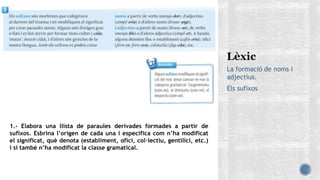 La formació de noms i
adjectius.
Els sufixos
1.- Elabora una llista de paraules derivades formades a partir de
sufixos. Esbrina l’origen de cada una i especifica com n’ha modificat
el significat, què denota (establiment, ofici, col·lectiu, gentilici, etc.)
i si també n’ha modificat la classe gramatical.
 