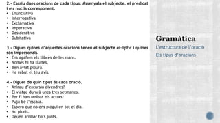 L’estructura de l’oració
Els tipus d’oracions
2.- Escriu dues oracions de cada tipus. Assenyala el subjecte, el predicat
i els nuclis corresponent.
• Enunciativa
• Interrogativa
• Exclamativa
• Imperativa
• Desiderativa
• Dubitativa
3.- Digues quines d’aquestes oracions tenen el subjecte el·líptic i quines
són impersonals.
• Ens agafem els llibres de les mans.
• Només hi ha lluites.
• Ben aviat plourà.
• He rebut el teu avís.
4.- Digues de quin tipus és cada oració.
• Anireu d’excursió divendres?
• El viatge durarà unes tres setmanes.
• Per fi han arribat els actors!
• Puja bé l’escala.
• Espero que no ens plogui en tot el dia.
• No ploris.
• Deuen arribar tots junts.
 
