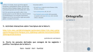 La lletra h
5.- Activitats interactives sobre l’escriptura de la lletra h:
http://clic.xtec.cat/db/jclicApplet.jsp?project=http://clic.xtec.cat/pr
ojects/llengua/jclic/llengua.jclic.zip&lang=ca&title=Activitats%20de%
20llengua%20catalana
(preferible obrir amb Explorer)
6.- Escriu les paraules derivades que coneguis de les següents i
justifica l’escriptura de la lletra h:
hora – hostal – hort – humitat
 