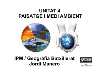UNITAT 4: PAISATGE
I MEDI AMBIENT
IPM / Geografia Batxillerat
Jordi Manero
 