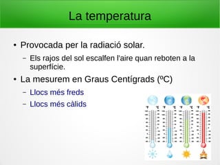 La temperatura
● Provocada per la radiació solar.
– Els rajos del sol escalfen l'aire quan reboten a la
superfície.
● La mesurem en Graus Centígrads (ºC)
– Llocs més freds
– Llocs més càlids
 