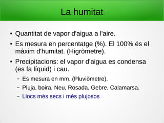 La humitat
● Quantitat de vapor d'aigua a l'aire.
● Es mesura en percentatge (%). El 100% és el
màxim d'humitat. (Higròmetre).
● Precipitacions: el vapor d'aigua es condensa
(es fa líquid) i cau.
– Es mesura en mm. (Pluviòmetre).
– Pluja, boira, Neu, Rosada, Gebre, Calamarsa.
– Llocs més secs i més plujosos
 