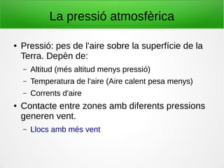 La pressió atmosfèrica
● Pressió: pes de l'aire sobre la superfície de la
Terra. Depèn de:
– Altitud (més altitud menys pressió)
– Temperatura de l'aire (Aire calent pesa menys)
– Corrents d'aire
● Contacte entre zones amb diferents pressions
generen vent.
– Llocs amb més vent
 