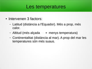 Les temperatures
● Intervenen 3 factors:
– Latitud (distància a l'Equador). Més a prop, més
calor.
– Altitud (més alçada menys temperatura)
– Continentalitat (distància al mar). A prop del mar les
temperatures són més suaus.
 
