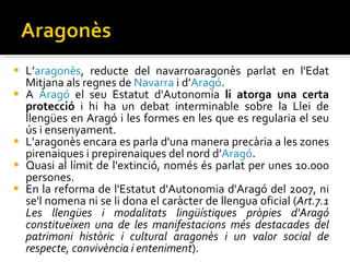 L’ aragonès , reducte del navarroaragonès parlat en l'Edat Mitjana als regnes de  Navarra  i d’ Aragó . A  Aragó  el seu Estatut d'Autonomia  li atorga una certa protecció  i hi ha un debat interminable sobre la Llei de llengües en Aragó i les formes en les que es regularia el seu ús i ensenyament.  L'aragonès encara es parla d'una manera precària a les zones pirenaiques i prepirenaiques del nord d’ Aragó .  Quasi al límit de l'extinció, només és parlat per unes 10.000 persones.  En la reforma de l'Estatut d'Autonomia d'Aragó del 2007, ni se'l nomena ni se li dona el caràcter de llengua oficial ( Art.7.1 Les llengües i modalitats lingüístiques pròpies d'Aragó constitueixen una de les manifestacions més destacades del patrimoni històric i cultural aragonès i un valor social de respecte, convivència i enteniment ). 
