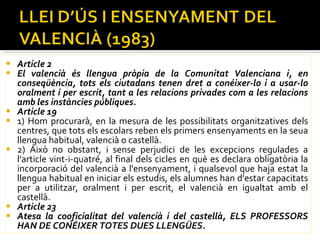 Article 2  El valencià és llengua pròpia de la Comunitat Valenciana i, en conseqüència, tots els ciutadans tenen dret a conéixer-lo i a usar-lo oralment i per escrit, tant a les relacions privades com a les relacions amb les instàncies públiques.  Article 19  1) Hom procurarà, en la mesura de les possibilitats organitzatives dels centres, que tots els escolars reben els primers ensenyaments en la seua llengua habitual, valencià o castellà.  2) Això no obstant, i sense perjudici de les excepcions regulades a l'article vint-i-quatré, al final dels cicles en què es declara obligatòria la incorporació del valencià a l'ensenyament, i qualsevol que haja estat la llengua habitual en iniciar els estudis, els alumnes han d'estar capacitats per a utilitzar, oralment i per escrit, el valencià en igualtat amb el castellà.  Article 23  Atesa la cooficialitat del valencià i del castellà, ELS PROFESSORS HAN DE CONÉIXER TOTES DUES LLENGÜES.  