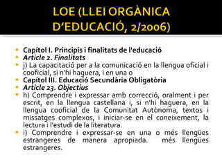 Capítol I. Principis i finalitats de l'educació  Article 2. Finalitats  j) La capacitació per a la comunicació en la llengua oficial i cooficial, si n'hi haguera, i en una o Capítol III. Educació Secundària Obligatòria  Article 23. Objectius  h) Comprendre i expressar amb correcció, oralment i per escrit, en la llengua castellana i, si n'hi haguera, en la llengua cooficial de la Comunitat Autònoma, textos i missatges complexos, i iniciar-se en el coneixement, la lectura i l'estudi de la literatura.  i) Comprendre i expressar-se en una o més llengües estrangeres de manera apropiada.  més llengües estrangeres.  