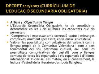 Article 4. Objectius de l’etapa  L’Educació Secundària Obligatòria ha de contribuir a desenrotllar en les i els alumnes les capacitats que els permeten:  Comprendre i expressar amb correcció textos i missatges complexos, oralment i per escrit, en valencià i en castellà.  Valorar les possibilitats comunicatives del valencià com a llengua pròpia de la Comunitat Valenciana i com a part fonamental del seu patrimoni cultural, així com les possibilitats comunicatives del castellà com a llengua comuna de totes les espanyoles i els espanyols i d’idioma internacional. Iniciar-se, així mateix, en el coneixement, la lectura i l’estudi de la literatura d’ambdós llengües.  