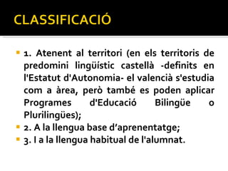1. Atenent al territori (en els territoris de predomini lingüístic castellà -definits en l'Estatut d'Autonomia- el valencià s'estudia com a àrea, però també es poden aplicar Programes d'Educació Bilingüe o Plurilingües);  2. A la llengua base d’aprenentatge;  3. I a la llengua habitual de l'alumnat.  