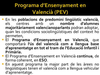 En les  poblacions de predomini lingüístic valencià , els centres amb un  nombre d'alumnes majoritàriament valencianoparlants  podran adoptar, quan les condicions sociolingüístiques del context ho permeten,  El  Programa d'Ensenyament en Valencià , que comportarà  l'ús del valencià com a llengua base d'aprenentatge en tot el tram de l’Educació Infantil i Primària. El Programa d’Ensenyament en Valencià  continua , de forma coherent, en  ESO .  En aquest programa la major part de les àrees no lingüístiques tenen el valencià com a llengua vehicular d’aprenentatge. 