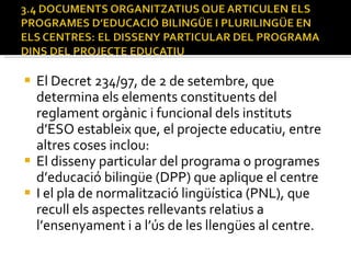 El Decret 234/97, de 2 de setembre, que determina els elements constituents del reglament orgànic i funcional dels instituts d’ESO estableix que, el projecte educatiu, entre altres coses inclou: El disseny particular del programa o programes d’educació bilingüe (DPP) que aplique el centre I el pla de normalització lingüística (PNL), que recull els aspectes rellevants relatius a l’ensenyament i a l’ús de les llengües al centre.  